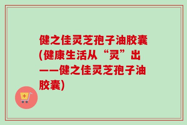 健之佳灵芝孢子油胶囊(健康生活从“灵”出——健之佳灵芝孢子油胶囊)