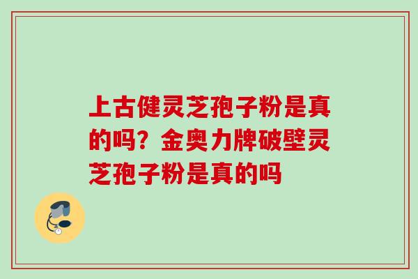 上古健灵芝孢子粉是真的吗？金奥力牌破壁灵芝孢子粉是真的吗