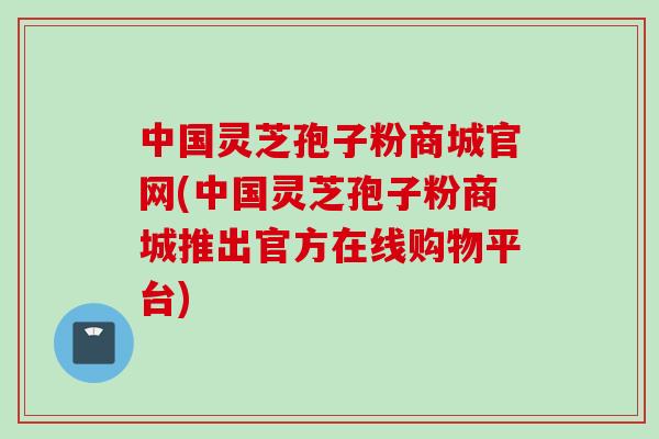 中国灵芝孢子粉商城官网(中国灵芝孢子粉商城推出官方在线购物平台)