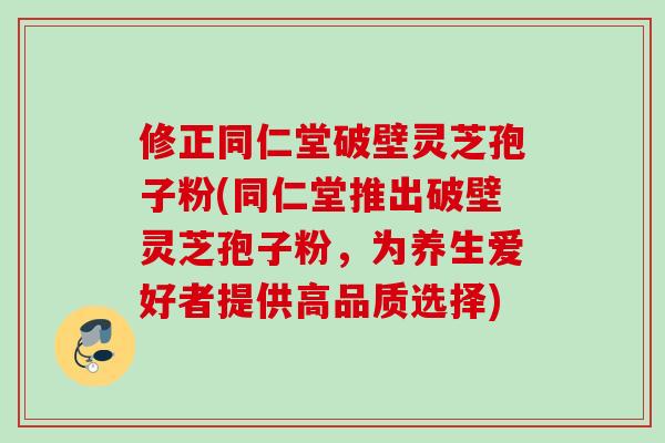 修正同仁堂破壁灵芝孢子粉(同仁堂推出破壁灵芝孢子粉，为养生爱好者提供高品质选择)