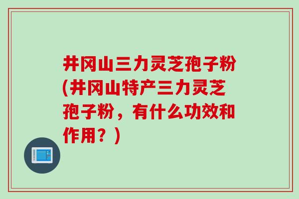 井冈山三力灵芝孢子粉(井冈山特产三力灵芝孢子粉，有什么功效和作用？)