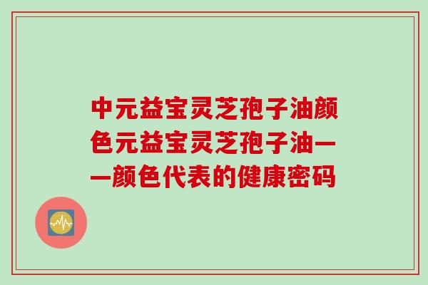 中元益宝灵芝孢子油颜色元益宝灵芝孢子油——颜色代表的健康密码