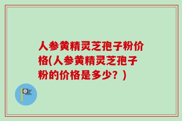 人参黄精灵芝孢子粉价格(人参黄精灵芝孢子粉的价格是多少？)