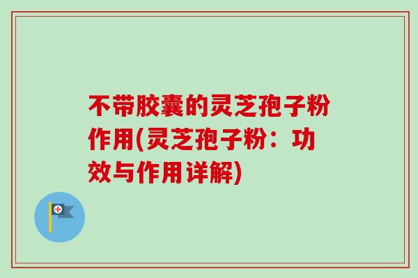 不带胶囊的灵芝孢子粉作用(灵芝孢子粉：功效与作用详解)