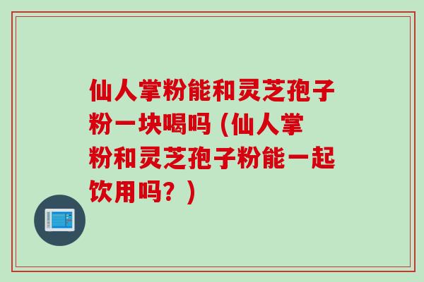 仙人掌粉能和灵芝孢子粉一块喝吗 (仙人掌粉和灵芝孢子粉能一起饮用吗？)