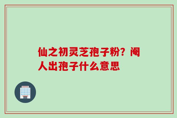 仙之初灵芝孢子粉？阉人出孢子什么意思