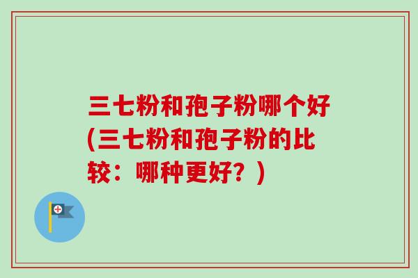 三七粉和孢子粉哪个好(三七粉和孢子粉的比较：哪种更好？)