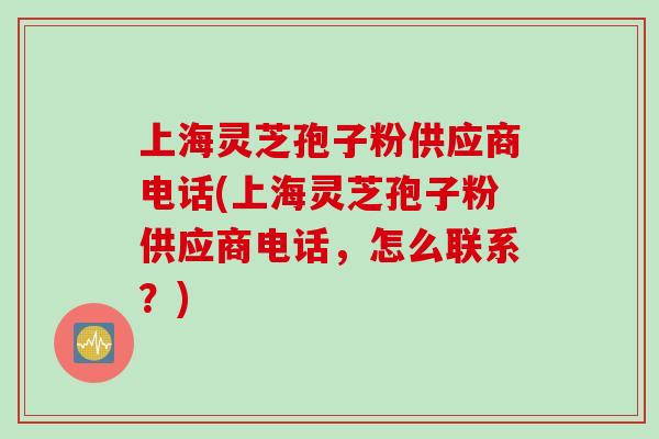 上海灵芝孢子粉供应商电话(上海灵芝孢子粉供应商电话，怎么联系？)