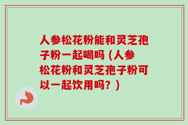 人参松花粉能和灵芝孢子粉一起喝吗 (人参松花粉和灵芝孢子粉可以一起饮用吗?) 人参松花粉能和灵芝孢子粉一起喝吗 (人参松花粉和灵芝孢子粉可以一起饮用吗?)