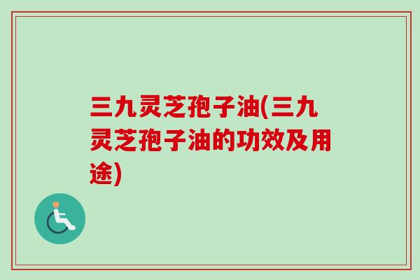三九灵芝孢子油(三九灵芝孢子油的功效及用途)