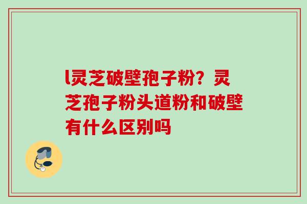l灵芝破壁孢子粉？灵芝孢子粉头道粉和破壁有什么区别吗