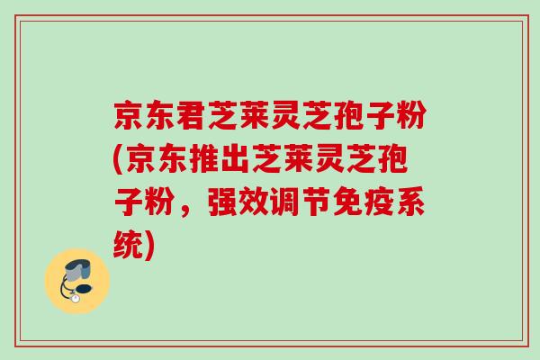 京东君芝莱灵芝孢子粉(京东推出芝莱灵芝孢子粉，强效调节免疫系统)