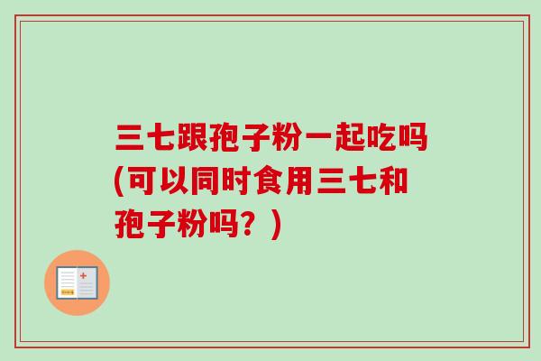 三七跟孢子粉一起吃吗(可以同时食用三七和孢子粉吗？)