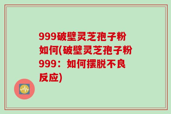 999破壁灵芝孢子粉如何(破壁灵芝孢子粉999：如何摆脱不良反应)