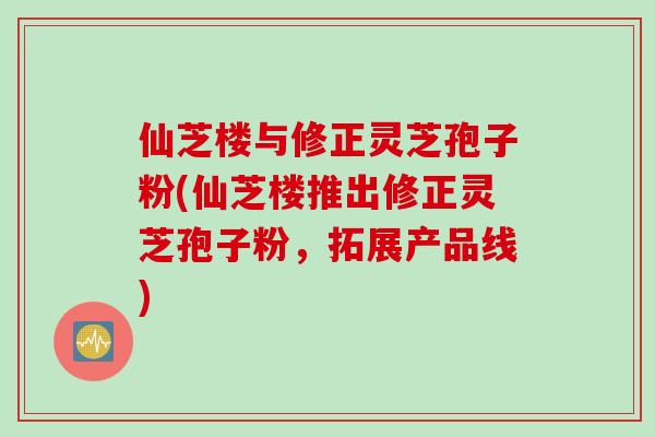 仙芝楼与修正灵芝孢子粉(仙芝楼推出修正灵芝孢子粉，拓展产品线)