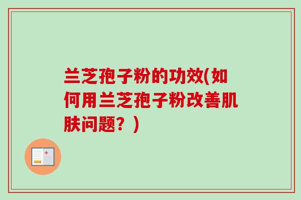 兰芝孢子粉的功效(如何用兰芝孢子粉改善肌肤问题？)