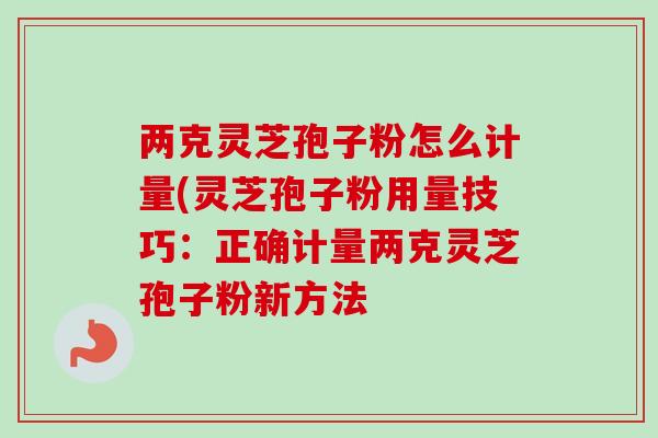 两克灵芝孢子粉怎么计量(灵芝孢子粉用量技巧:正确计量两克灵芝孢子粉新方法 两克灵芝孢子粉怎么计量(灵芝孢子粉用量技巧:正确计量两克灵芝孢子粉新方法