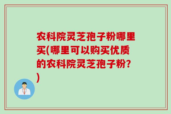 农科院灵芝孢子粉哪里买(哪里可以购买优质的农科院灵芝孢子粉？)