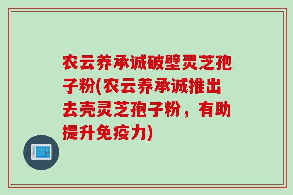 农云养承诚破壁灵芝孢子粉(农云养承诚推出去壳灵芝孢子粉，有助提升免疫力)