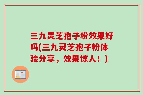 三九灵芝孢子粉效果好吗(三九灵芝孢子粉体验分享，效果惊人！)