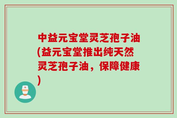 中益元宝堂灵芝孢子油(益元宝堂推出纯天然灵芝孢子油，保障健康)