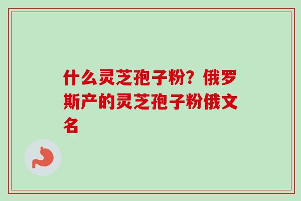什么灵芝孢子粉？俄罗斯产的灵芝孢子粉俄文名