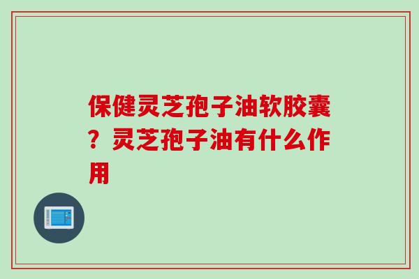 保健灵芝孢子油软胶囊？灵芝孢子油有什么作用
