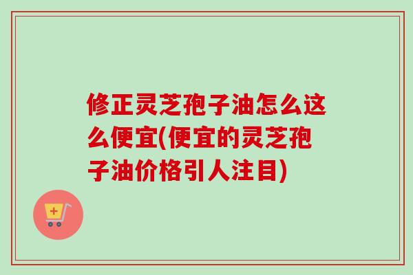 修正灵芝孢子油怎么这么便宜(便宜的灵芝孢子油价格引人注目)