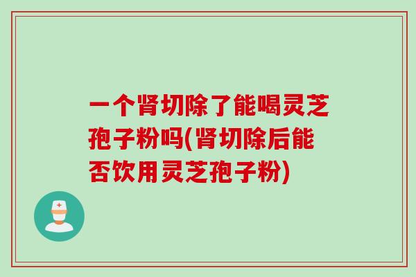 一个切除了能喝灵芝孢子粉吗(切除后能否饮用灵芝孢子粉) 一个切除了能喝灵芝孢子粉吗(切除后能否饮用灵芝孢子粉)