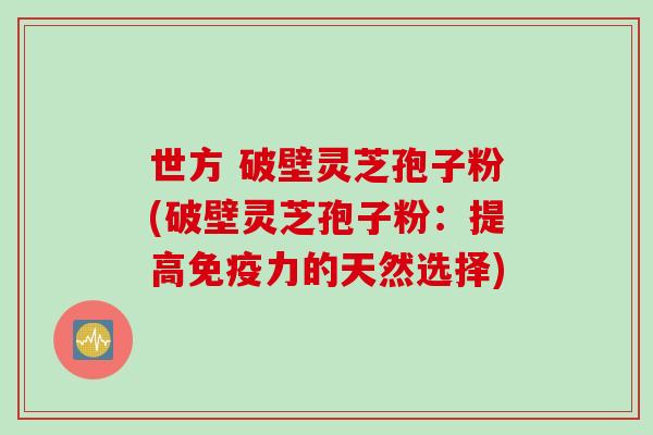 世方 破壁灵芝孢子粉(破壁灵芝孢子粉：提高免疫力的天然选择)