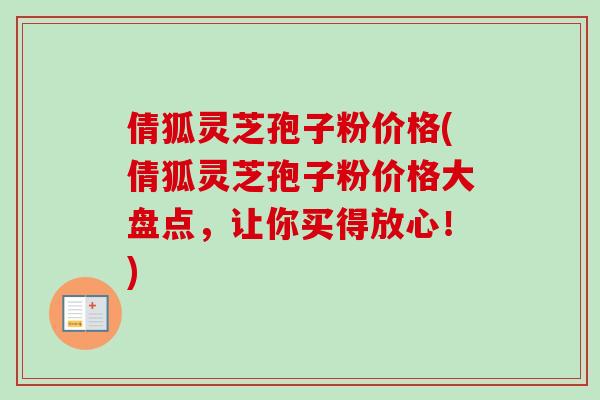 倩狐灵芝孢子粉价格(倩狐灵芝孢子粉价格大盘点，让你买得放心！)