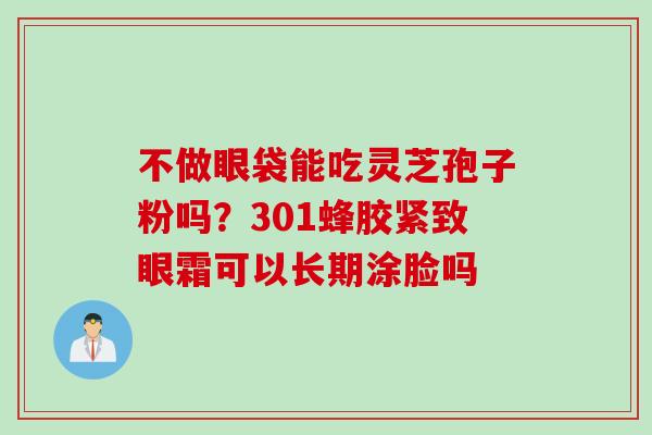 不做眼袋能吃灵芝孢子粉吗？301蜂胶紧致眼霜可以长期涂脸吗