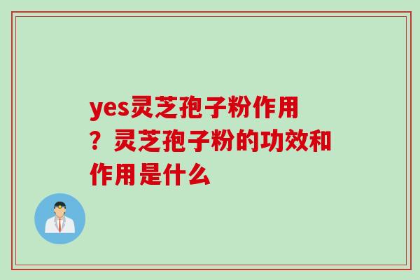 yes灵芝孢子粉作用？灵芝孢子粉的功效和作用是什么