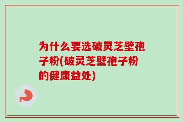 为什么要选破灵芝壁孢子粉(破灵芝壁孢子粉的健康益处)