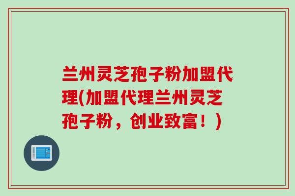 兰州灵芝孢子粉加盟代理(加盟代理兰州灵芝孢子粉，创业致富！)
