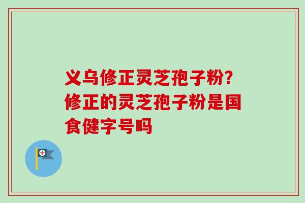 义乌修正灵芝孢子粉？修正的灵芝孢子粉是国食健字号吗