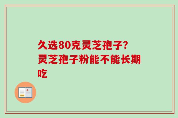久选80克灵芝孢子？灵芝孢子粉能不能长期吃