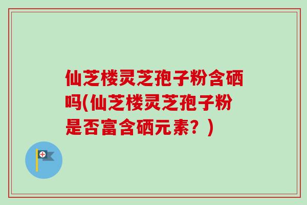 仙芝楼灵芝孢子粉含硒吗(仙芝楼灵芝孢子粉是否富含硒元素？)
