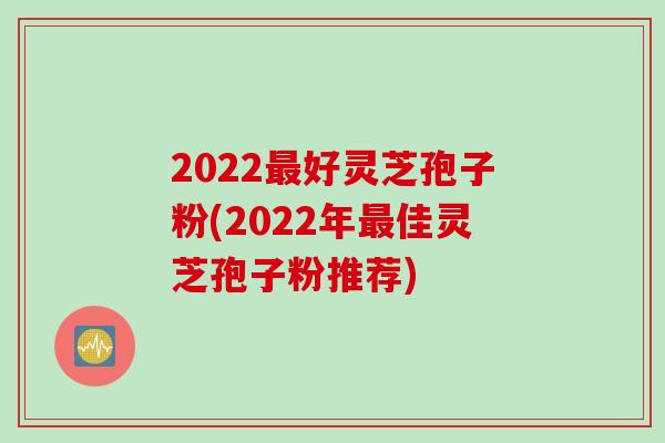 2022最好灵芝孢子粉(2022年最佳灵芝孢子粉推荐)