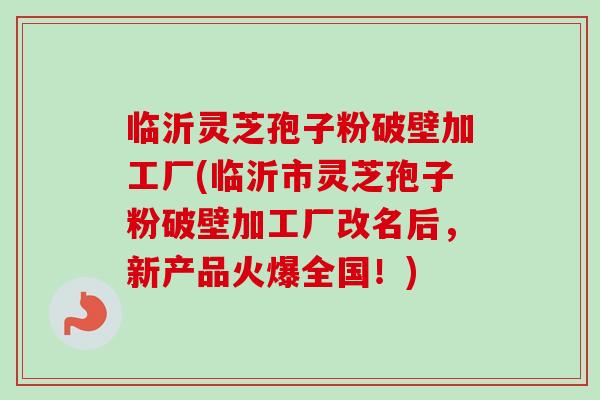 临沂灵芝孢子粉破壁加工厂(临沂市灵芝孢子粉破壁加工厂改名后，新产品火爆全国！)