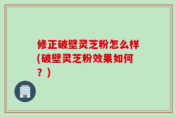 修正破壁灵芝粉怎么样(破壁灵芝粉效果如何？)