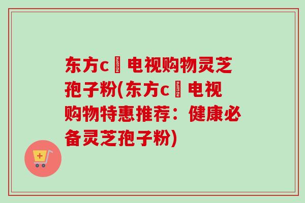东方c亅电视购物灵芝孢子粉(东方c亅电视购物特惠推荐：健康必备灵芝孢子粉)