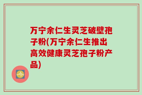 万宁余仁生灵芝破壁孢子粉(万宁余仁生推出高效健康灵芝孢子粉产品)