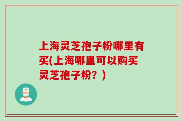 上海灵芝孢子粉哪里有买(上海哪里可以购买灵芝孢子粉？)