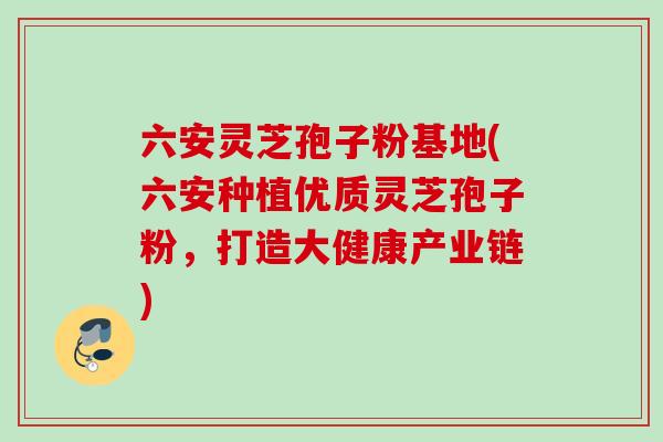 六安灵芝孢子粉基地(六安种植优质灵芝孢子粉，打造大健康产业链)