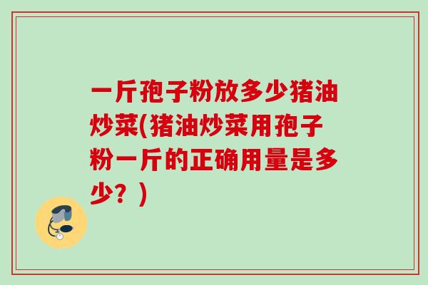 一斤孢子粉放多少猪油炒菜(猪油炒菜用孢子粉一斤的正确用量是多少？)