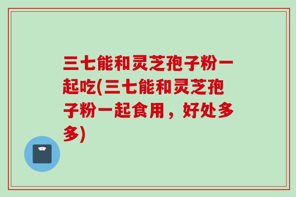 三七能和灵芝孢子粉一起吃(三七能和灵芝孢子粉一起食用，好处多多)