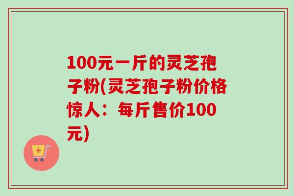100元一斤的灵芝孢子粉(灵芝孢子粉价格惊人：每斤售价100元)