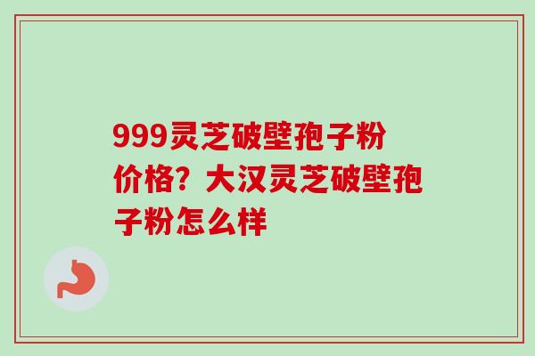 999灵芝破壁孢子粉价格？大汉灵芝破壁孢子粉怎么样