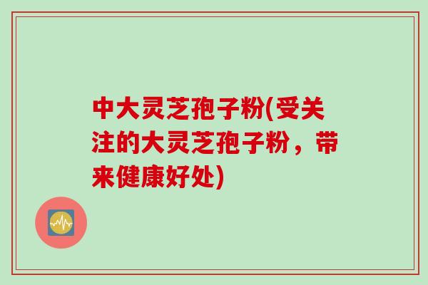 中大灵芝孢子粉(受关注的大灵芝孢子粉，带来健康好处)